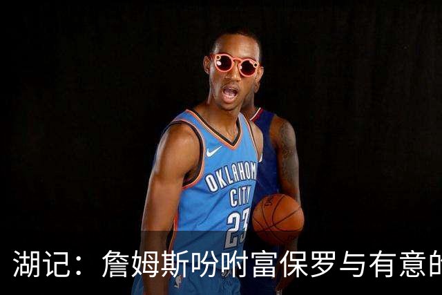 湖记：詹姆斯吩咐富保罗与有意的球队沟通 未确定是否是最后一舞